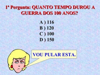 1ª Pergunta: QUANTO TEMPO DUROU A GUERRA DOS 100 ANOS?   VOU PULAR ESTA. A ) 116  B ) 120  C ) 100  D ) 150 