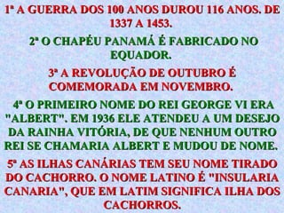 1ª A GUERRA DOS 100 ANOS DUROU 116 ANOS. DE 1337 A 1453.  2ª O CHAPÉU PANAMÁ É FABRICADO NO EQUADOR.   3ª A REVOLUÇÃO DE OUTUBRO É COMEMORADA EM NOVEMBRO.  4ª O PRIMEIRO NOME DO REI GEORGE VI ERA "ALBERT". EM 1936 ELE ATENDEU A UM DESEJO DA RAINHA VITÓRIA, DE QUE NENHUM OUTRO REI SE CHAMARIA ALBERT E MUDOU DE NOME.   5ª AS ILHAS CANÁRIAS TEM SEU NOME TIRADO DO CACHORRO. O NOME LATINO É "INSULARIA CANARIA", QUE EM LATIM SIGNIFICA ILHA DOS CACHORROS. 