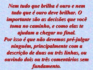 Nem tudo que brilha é ouro e nem tudo que é ouro deve brilhar. O importante são as decisões que você toma no caminho, e como elas te ajudam a chegar no final. Por isso é que não devemos pré-julgar ninguém, principalmente com a descrição de duas ou três linhas, ou ouvindo dois ou três comentários sem fundamento. 