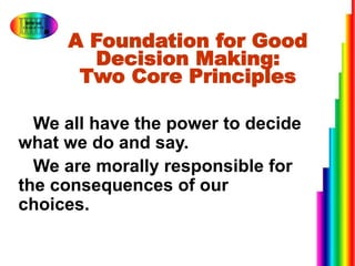 A Foundation for Good
Decision Making:
Two Core Principles
1.We all have the power to decide
what we do and say.
2.We are morally responsible for
the consequences of our
choices.
 