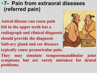 7- Pain from extraoral diseases
(referred pain)
Antral disease can cause pain
felt in the upper teeth but a
radiograph and clinical diagnosis
should provide the diagnosis
Salivary gland and ear diseases
typically cause preauricular pain.
They may simulate temporomandibular joint
symptoms but are rarely mistaken for dental
problems.
 