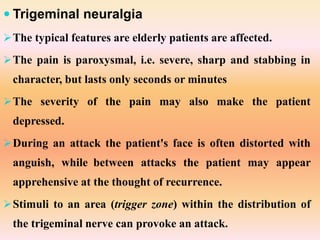  Trigeminal neuralgia
The typical features are elderly patients are affected.
The pain is paroxysmal, i.e. severe, sharp and stabbing in
character, but lasts only seconds or minutes
The severity of the pain may also make the patient
depressed.
During an attack the patient's face is often distorted with
anguish, while between attacks the patient may appear
apprehensive at the thought of recurrence.
Stimuli to an area (trigger zone) within the distribution of
the trigeminal nerve can provoke an attack.
 