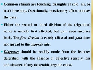  Common stimuli are touching, draughts of cold air, or
teeth brushing. Occasionally, masticatory effort induces
the pain.
 Either the second or third division of the trigeminal
nerve is usually first affected, but pain soon involves
both. The first division is rarely affected and pain does
not spread to the opposite side.
 Diagnosis, should be readily made from the features
described, with the absence of objective sensory loss
and absence of any detectable organic cause.
 