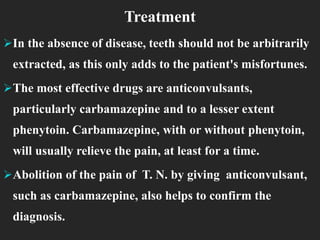 Treatment
In the absence of disease, teeth should not be arbitrarily
extracted, as this only adds to the patient's misfortunes.
The most effective drugs are anticonvulsants,
particularly carbamazepine and to a lesser extent
phenytoin. Carbamazepine, with or without phenytoin,
will usually relieve the pain, at least for a time.
Abolition of the pain of T. N. by giving anticonvulsant,
such as carbamazepine, also helps to confirm the
diagnosis.
 