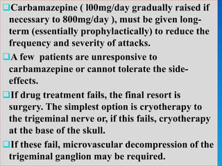 Carbamazepine ( l00mg/day gradually raised if
necessary to 800mg/day ), must be given long-
term (essentially prophylactically) to reduce the
frequency and severity of attacks.
A few patients are unresponsive to
carbamazepine or cannot tolerate the side-
effects.
If drug treatment fails, the final resort is
surgery. The simplest option is cryotherapy to
the trigeminal nerve or, if this fails, cryotherapy
at the base of the skull.
If these fail, microvascular decompression of the
trigeminal ganglion may be required.
 