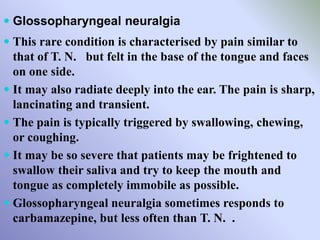  Glossopharyngeal neuralgia
 This rare condition is characterised by pain similar to
that of T. N. but felt in the base of the tongue and faces
on one side.
 It may also radiate deeply into the ear. The pain is sharp,
lancinating and transient.
 The pain is typically triggered by swallowing, chewing,
or coughing.
 It may be so severe that patients may be frightened to
swallow their saliva and try to keep the mouth and
tongue as completely immobile as possible.
 Glossopharyngeal neuralgia sometimes responds to
carbamazepine, but less often than T. N. .
 