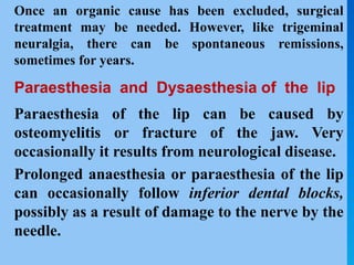 Once an organic cause has been excluded, surgical
treatment may be needed. However, like trigeminal
neuralgia, there can be spontaneous remissions,
sometimes for years.
Paraesthesia and Dysaesthesia of the lip
Paraesthesia of the lip can be caused by
osteomyelitis or fracture of the jaw. Very
occasionally it results from neurological disease.
Prolonged anaesthesia or paraesthesia of the lip
can occasionally follow inferior dental blocks,
possibly as a result of damage to the nerve by the
needle.
 