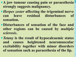 A jaw tumour causing pain or paraesthesia
strongly suggests malignancy.
Herpes zoster affecting the trigeminal nerve
can leave residual disturbances of
sensation.
Disturbances of sensation of the face and
other regions can be caused by multiple
sclerosis.
Tetany is the result of hypocalcaemic states
and causes heightened neuromuscular
excitability together with minor disorders
of sensation such as paraesthesia of the lip.
 