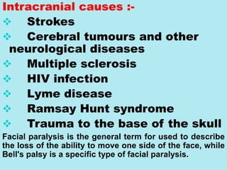 Intracranial causes :-
 Strokes
 Cerebral tumours and other
neurological diseases
 Multiple sclerosis
 HIV infection
 Lyme disease
 Ramsay Hunt syndrome
 Trauma to the base of the skull
Facial paralysis is the general term for used to describe
the loss of the ability to move one side of the face, while
Bell's palsy is a specific type of facial paralysis.
 