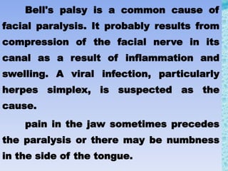 Bell's palsy is a common cause of
facial paralysis. It probably results from
compression of the facial nerve in its
canal as a result of inflammation and
swelling. A viral infection, particularly
herpes simplex, is suspected as the
cause.
pain in the jaw sometimes precedes
the paralysis or there may be numbness
in the side of the tongue.
 