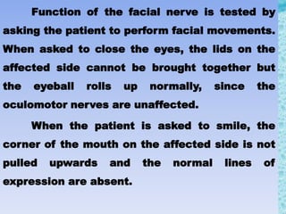 Function of the facial nerve is tested by
asking the patient to perform facial movements.
When asked to close the eyes, the lids on the
affected side cannot be brought together but
the eyeball rolls up normally, since the
oculomotor nerves are unaffected.
When the patient is asked to smile, the
corner of the mouth on the affected side is not
pulled upwards and the normal lines of
expression are absent.
 