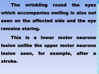 The wrinkling round the eyes
which accompanies smiling is also not
seen on the affected side and the eye
remains staring.
This is a lower motor neurone
lesion unlike the upper motor neurone
lesion seen, for example, after a
stroke.
 