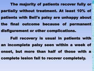 The majority of patients recover fully or
partially without treatment. At least 10% of
patients with Bell's palsy are unhappy about
the final outcome because of permanent
disfigurement or other complications.
Full recovery is usual in patients with
an incomplete palsy seen within a week of
onset, but more than half of those with a
complete lesion fail to recover completely.
 