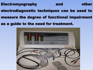 Electromyography and other
electrodiagnostic techniques can be used to
measure the degree of functional impairment
as a guide to the need for treatment.
 