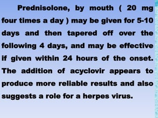 Prednisolone, by mouth ( 20 mg
four times a day ) may be given for 5-10
days and then tapered off over the
following 4 days, and may be effective
if given within 24 hours of the onset.
The addition of acyclovir appears to
produce more reliable results and also
suggests a role for a herpes virus.
 