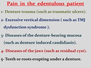 Pain in the edentulous patient
1- Denture trauma (such as traumatic ulcers).
2- Excessive vertical dimension ( such as TMJ
dysfunction syndrome ).
3- Diseases of the denture-bearing mucosa
(such as denture induced candidiasis).
4- Diseases of the jaws (such as residual cyst).
5- Teeth or roots erupting under a denture.
 