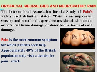 OROFACIAL NEURALGIES AND NEUROPATHIC PAIN
The International Association for the Study of Pain's
widely used definition states: "Pain is an unpleasant
sensory and emotional experience associated with actual
or potential tissue damage, or described in terms of such
damage."
Pain is the most common symptom
for which patients seek help.
Approximately 40% of the British
population only visit a dentist for
pain relief.
 