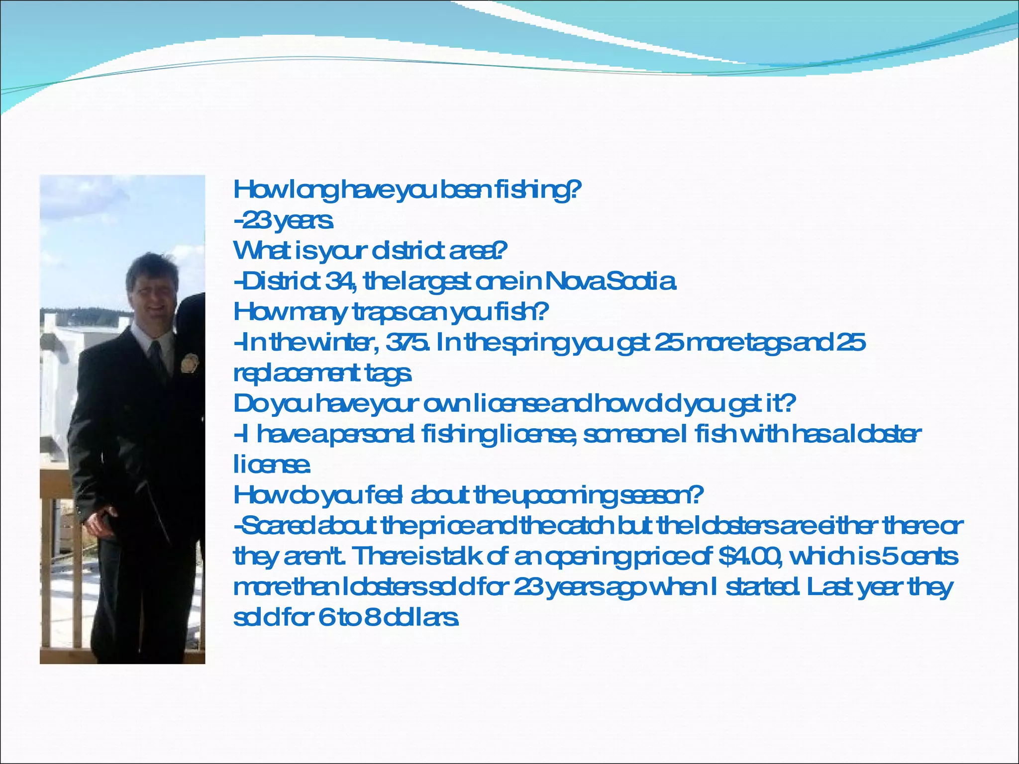 How long have you been fishing? -23 years. What is your district area? -District 34, the largest one in Nova Scotia. How many traps can you fish? -In the winter, 375. In the spring you get 25 more tags and 25 replacement tags. Do you have your own license and how did you get it? -I have a personal fishing license, someone I fish with has a lobster license. How do you feel about the upcoming season? -Scared about the price and the catch but the lobsters are either there or they aren't. There is talk of an opening price of $4.00, which is 5 cents more than lobsters sold for 23 years ago when I started. Last year they sold for 6 to 8 dollars. 
