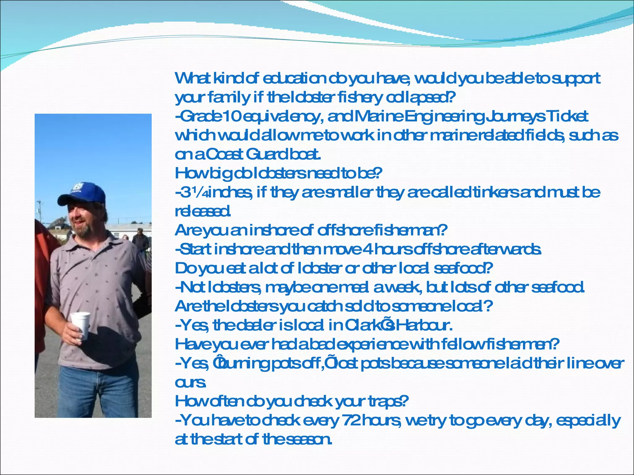 What kind of education do you have, would you be able to support your family if the lobster fishery collapsed? -Grade 10 equivalency, and Marine Engineering Journeys Ticket which would allow me to work in other marine related fields, such as on a Coast Guard boat. How big do lobsters need to be? -3 ¼ inches, if they are smaller they are called tinkers and must be released. Are you an inshore of offshore fisherman? -Start inshore and then move 4 hours offshore afterwards. Do you eat a lot of lobster or other local seafood? -Not lobsters, maybe one meal a week, but lots of other seafood. Are the lobsters you catch sold to someone local? -Yes, the dealer is local in Clark’s Harbour. Have you ever had a bad experience with fellow fishermen? -Yes, ‘burning pots off,’ lost pots because someone laid their line over ours. How often do you check your traps? -You have to check every 72 hours, we try to go every day, especially at the start of the season. 