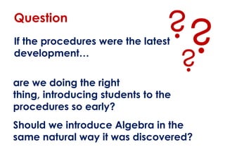 Question
                                ??
If the procedures were the latest
development…

are we doing the right
                                     ?
thing, introducing students to the
procedures so early?
Should we introduce Algebra in the
same natural way it was discovered?
 