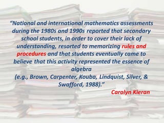 “National and international mathematics assessments
 during the 1980s and 1990s reported that secondary
     school students, in order to cover their lack of
   understanding, resorted to memorizing rules and
   procedures and that students eventually came to
 believe that this activity represented the essence of
                         algebra
  (e.g., Brown, Carpenter, Kouba, Lindquist, Silver, &
                   Swafford, 1988).”
                                         Carolyn Kieran
 