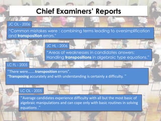 Chief Examiners’ Reports
JC OL - 2006
“Common mistakes were : combining terms leading to oversimplification
and transposition errors."

                        JC HL - 2006
                        “Areas of weaknesses in candidates answers:
                        Handling transpositions in algebraic type equations.”
LC FL - 2005
“There were.......transposition errors”.
“Transposing accurately and with understanding is certainly a difficulty. ”


        LC OL - 2005

        “Average candidates experience difficulty with all but the most basic of
        algebraic manipulations and can cope only with basic routines in solving
        equations .”
 