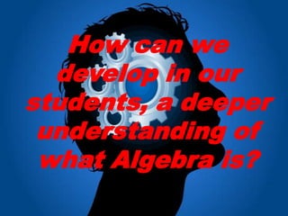 How can we
  develop in our
students, a deeper
 understanding of
 what Algebra is?
 