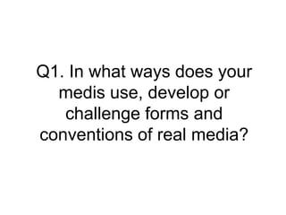 Q1. In what ways does your
medis use, develop or
challenge forms and
conventions of real media?
 