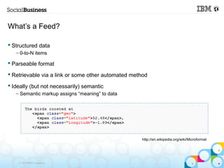 What’s a Feed?

 Structured data
   – 0-to-N items

 Parseable format

 Retrievable via a link or some other automated method

 Ideally (but not necessarily) semantic
   – Semantic markup assigns “meaning” to data




                                                    http://en.wikipedia.org/wiki/Microformat




    © 2013 IBM Corporation
 