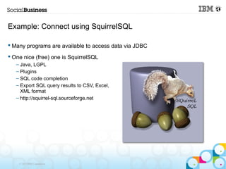Example: Connect using SquirrelSQL

 Many programs are available to access data via JDBC

 One nice (free) one is SquirrelSQL
   – Java, LGPL
   – Plugins
   – SQL code completion
   – Export SQL query results to CSV, Excel,
     XML format
   – http://squirrel-sql.sourceforge.net




    © 2013 IBM Corporation
 