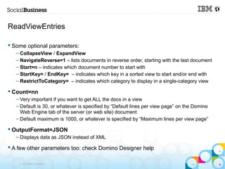 ReadViewEntries

 Some optional parameters:
   – CollapseView / ExpandView
   – NavigateReverse=1 – lists documents in reverse order, starting with the last document
   – Start=n – indicates which document number to start with
   – StartKey= / EndKey= – indicates which key in a sorted view to start and/or end with
   – RestrictToCategory= – indicates which category to display in a single-category view

 Count=nn
   – Very important if you want to get ALL the docs in a view
   – Default is 30, or whatever is specified by “Default lines per view page” on the Domino
     Web Engine tab of the server (or web site) document
   – Default maximum is 1000, or whatever is specified by “Maximum lines per view page”

 OutputFormat=JSON
   – Displays data as JSON instead of XML

 A few other parameters too: check Domino Designer help

    © 2013 IBM Corporation
 