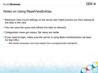 Notes on Using ReadViewEntries

 Maximum View Count settings on the server doc might prevent you from seeing all
  the data in the view
 You can save the query and refresh the data on demand

 Categorized views get messy, flat views are better

 If you need to login, make sure the server is using Basic Authentication (at least
  for that URL)
   – Not strictly necessary, but much easier from a programmatic standpoint




    © 2013 IBM Corporation
 