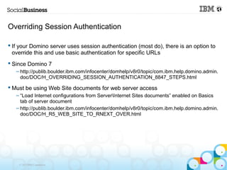 Overriding Session Authentication

 If your Domino server uses session authentication (most do), there is an option to
  override this and use basic authentication for specific URLs
 Since Domino 7
   – http://publib.boulder.ibm.com/infocenter/domhelp/v8r0/topic/com.ibm.help.domino.admin.
     doc/DOC/H_OVERRIDING_SESSION_AUTHENTICATION_8847_STEPS.html

 Must be using Web Site documents for web server access
   – “Load Internet configurations from ServerInternet Sites documents” enabled on Basics
     tab of server document
   – http://publib.boulder.ibm.com/infocenter/domhelp/v8r0/topic/com.ibm.help.domino.admin.
     doc/DOC/H_R5_WEB_SITE_TO_RNEXT_OVER.html




    © 2013 IBM Corporation
 