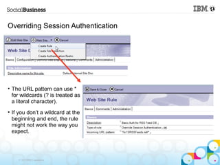 Overriding Session Authentication




• The URL pattern can use *
  for wildcards (? is treated as
  a literal character).
• If you don’t a wildcard at the
  beginning and end, the rule
  might not work the way you
  expect.




    © 2013 IBM Corporation
 