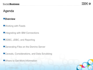 Agenda

Overview

Working with Feeds

Integrating with IBM Connections

ODBC, JDBC, and Reporting

Generating Files on the Domino Server

Caveats, Considerations, and Data Scrubbing

Where to Get More Information

    © 2013 IBM Corporation
 