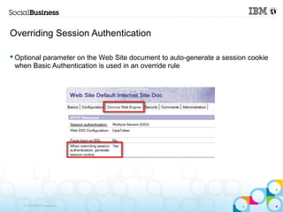 Overriding Session Authentication

 Optional parameter on the Web Site document to auto-generate a session cookie
  when Basic Authentication is used in an override rule




    © 2013 IBM Corporation
 