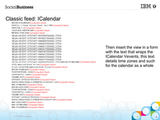 Classic feed: ICalendar




                            Then insert the view in a form
                            with the text that wraps the
                            ICalendar Vevents, this text
                            details time zones and such
                            for the calendar as a whole




   © 2013 IBM Corporation
 