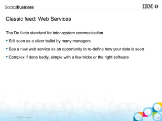 Classic feed: Web Services

The De facto standard for inter-system communication
 Still seen as a silver bullet by many managers

 See a new web service as an opportunity to re-define how your data is seen

 Complex if done badly, simple with a few tricks or the right software




    © 2013 IBM Corporation
 