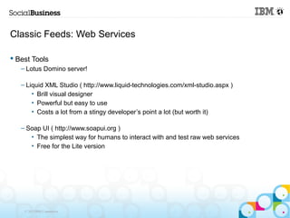 Classic Feeds: Web Services

 Best Tools
   – Lotus Domino server!

   – Liquid XML Studio ( http://www.liquid-technologies.com/xml-studio.aspx )
       • Brill visual designer
       • Powerful but easy to use
       • Costs a lot from a stingy developer’s point a lot (but worth it)

   – Soap UI ( http://www.soapui.org )
      • The simplest way for humans to interact with and test raw web services
      • Free for the Lite version




    © 2013 IBM Corporation
 