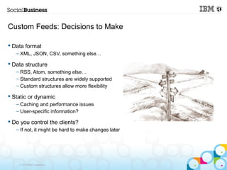 Custom Feeds: Decisions to Make

 Data format
   – XML, JSON, CSV, something else…

 Data structure
   – RSS, Atom, something else…
   – Standard structures are widely supported
   – Custom structures allow more flexibility

 Static or dynamic
   – Caching and performance issues
   – User-specific information?

 Do you control the clients?
   – If not, it might be hard to make changes later




    © 2013 IBM Corporation
 