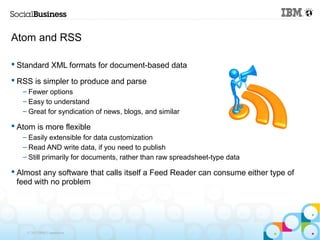Atom and RSS

 Standard XML formats for document-based data

 RSS is simpler to produce and parse
   – Fewer options
   – Easy to understand
   – Great for syndication of news, blogs, and similar

 Atom is more flexible
   – Easily extensible for data customization
   – Read AND write data, if you need to publish
   – Still primarily for documents, rather than raw spreadsheet-type data

 Almost any software that calls itself a Feed Reader can consume either type of
  feed with no problem




    © 2013 IBM Corporation
 