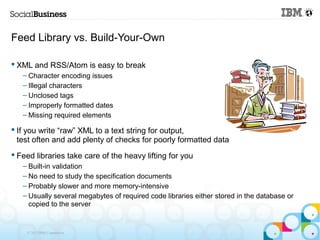 Feed Library vs. Build-Your-Own

 XML and RSS/Atom is easy to break
   – Character encoding issues
   – Illegal characters
   – Unclosed tags
   – Improperly formatted dates
   – Missing required elements

 If you write “raw” XML to a text string for output,
  test often and add plenty of checks for poorly formatted data
 Feed libraries take care of the heavy lifting for you
   – Built-in validation
   – No need to study the specification documents
   – Probably slower and more memory-intensive
   – Usually several megabytes of required code libraries either stored in the database or
     copied to the server


    © 2013 IBM Corporation
 