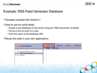 Example: RSS Feed Generator Database

 Template included with Domino 7

 Easy to use for quick feeds:
   – Create a new database on the server using the “RSS Generator” template
   – Fill out a form to point to a view
   – Point the users to the database URL

 Reuse the code in your own applications




    © 2013 IBM Corporation
 