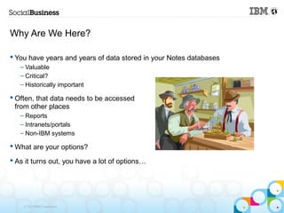 Why Are We Here?

 You have years and years of data stored in your Notes databases
   – Valuable
   – Critical?
   – Historically important

 Often, that data needs to be accessed
  from other places
   – Reports
   – Intranets/portals
   – Non-IBM systems

 What are your options?

 As it turns out, you have a lot of options…




    © 2013 IBM Corporation
 