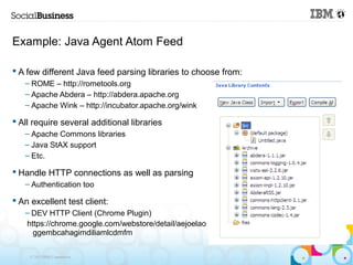 Example: Java Agent Atom Feed

 A few different Java feed parsing libraries to choose from:
   – ROME – http://rometools.org
   – Apache Abdera – http://abdera.apache.org
   – Apache Wink – http://incubator.apache.org/wink

 All require several additional libraries
   – Apache Commons libraries
   – Java StAX support
   – Etc.

 Handle HTTP connections as well as parsing
   – Authentication too

 An excellent test client:
   – DEV HTTP Client (Chrome Plugin)
   https://chrome.google.com/webstore/detail/aejoelao
     ggembcahagimdiliamlcdmfm

    © 2013 IBM Corporation
 