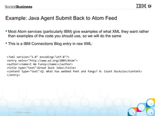 Example: Java Agent Submit Back to Atom Feed

 Most Atom services (particularly IBM) give examples of what XML they want rather
  than examples of the code you should use, so we will do the same
 This is a IBM Connections Blog entry in raw XML:


<?xml version="1.0" encoding="utf-8"?>
<entry xmlns="http://www.w3.org/2005/Atom">
<author><name>I Am Funny</name></author>
<title type="text">Great Duck Joke</title>
<content type="text">Q: What has webbed feet and fangs? A: Count Duckula</content>
</entry>




    © 2013 IBM Corporation
 