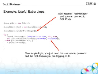 Example: Useful Extra Lines
                                                         Add “registerTrustManager”
                                                          and you can connect to
                                                          SSL Ports




                            Nice simple login, you just need the user name, password
                            and the root domain you are logging on to




   © 2013 IBM Corporation
 
