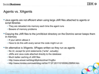 Agents vs. XAgents

 Java agents are not efficient when using large JAR files attached to agents or
  script libraries
   – They are reloaded into memory each time the agent runs
   – Beware of memory problems

 Copying the JAR files to the jvm/lib/ext directory on the Domino server keeps them
  in memory
   – If your admin allows it
   – Have to do this with every server the code might run on

 An alternative is XAgents: XPages written so they run as agents
   – No UI, except for print statements (“write”, actually)
   – JARs and Java code attached directly to the database
   – Much better caching of JAR files
   – http://www.wissel.net/blog/d6plinks/shwl-7mgfbn
   – http://www.mindoo.com/web/blog.nsf/dx/17.07.2011101855KLEBRW.htm


    © 2013 IBM Corporation
 