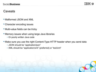 Caveats

 Malformed JSON and XML

 Character encoding issues

 Multi-value fields can be tricky

 Memory issues when using large Java libraries
   – Or poorly written Java code

 Make sure you use the right Content-Type HTTP header when you send data
   – JSON should be “application/json”
   – XML should be “application/xml” (preferred) or “text/xml”




    © 2013 IBM Corporation
 