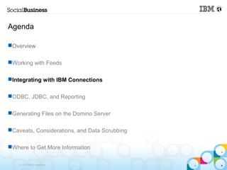 Agenda

Overview

Working with Feeds

Integrating with IBM Connections

ODBC, JDBC, and Reporting

Generating Files on the Domino Server

Caveats, Considerations, and Data Scrubbing

Where to Get More Information

    © 2013 IBM Corporation
 
